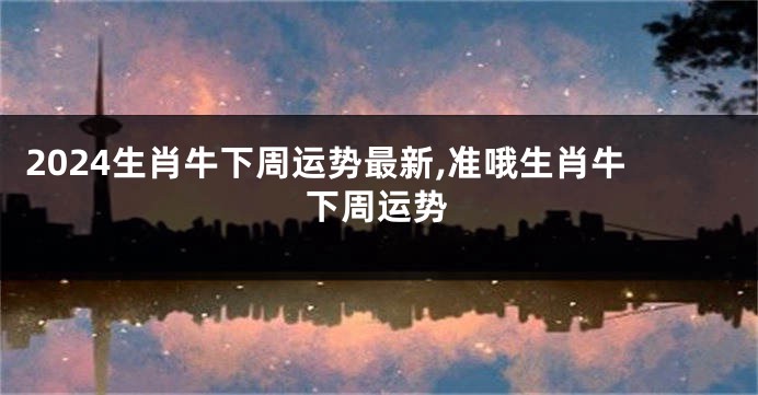 2024生肖牛下周运势最新,准哦生肖牛下周运势
