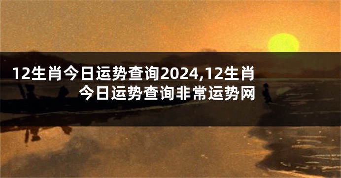 12生肖今日运势查询2024,12生肖今日运势查询非常运势网