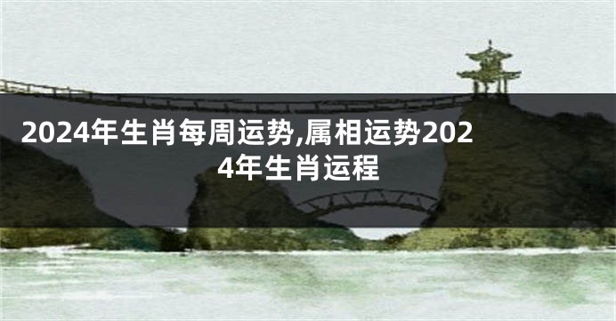 2024年生肖每周运势,属相运势2024年生肖运程