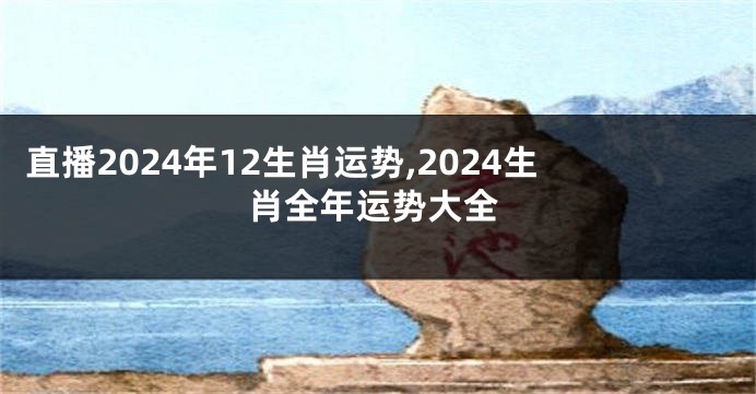 直播2024年12生肖运势,2024生肖全年运势大全