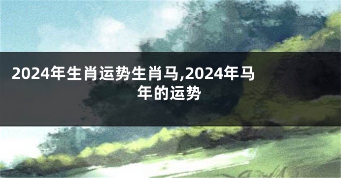 2024年生肖运势生肖马,2024年马年的运势