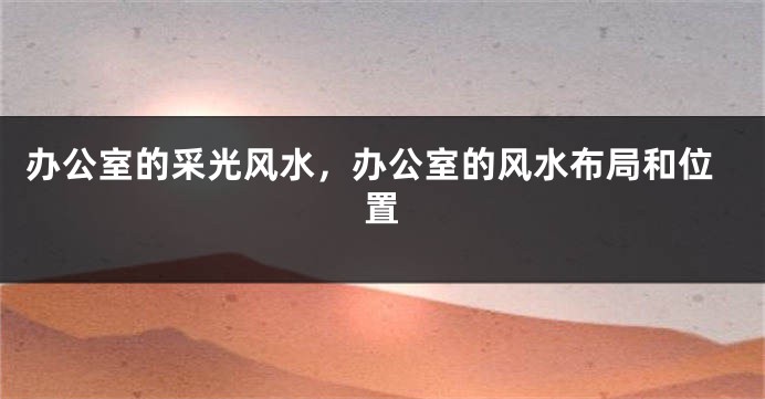 办公室的采光风水，办公室的风水布局和位置