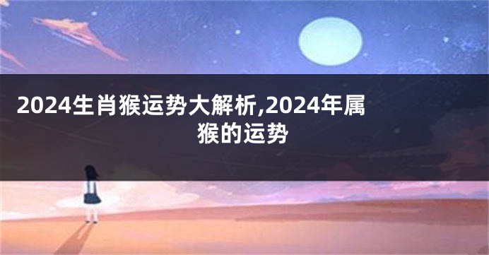 2024生肖猴运势大解析,2024年属猴的运势