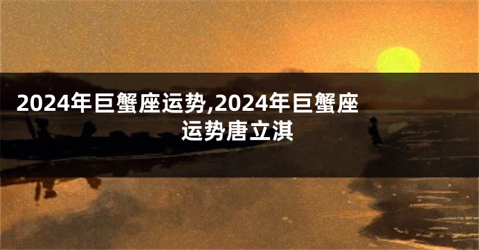 2024年巨蟹座运势,2024年巨蟹座运势唐立淇