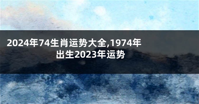 2024年74生肖运势大全,1974年出生2023年运势