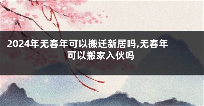 2024年无春年可以搬迁新居吗,无春年可以搬家入伙吗