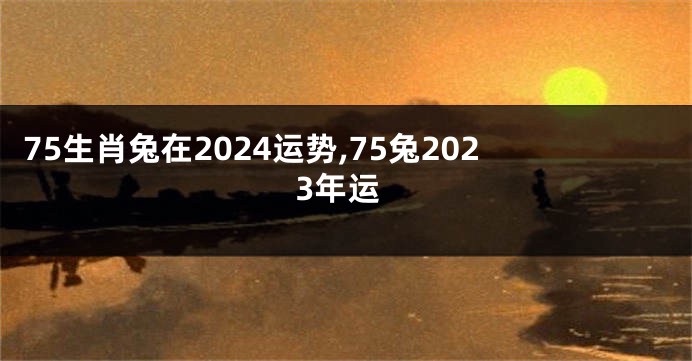75生肖兔在2024运势,75兔2023年运