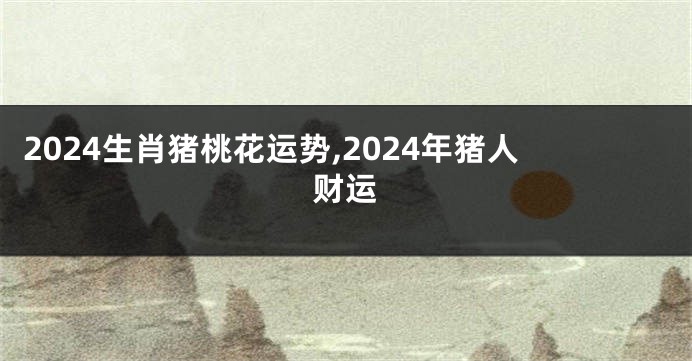 2024生肖猪桃花运势,2024年猪人财运