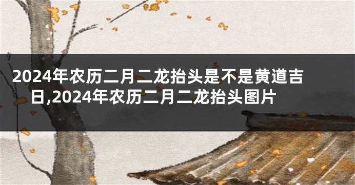 2024年农历二月二龙抬头是不是黄道吉日,2024年农历二月二龙抬头图片