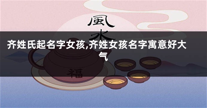 齐姓氏起名字女孩,齐姓女孩名字寓意好大气