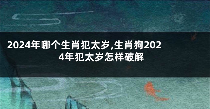 2024年哪个生肖犯太岁,生肖狗2024年犯太岁怎样破解