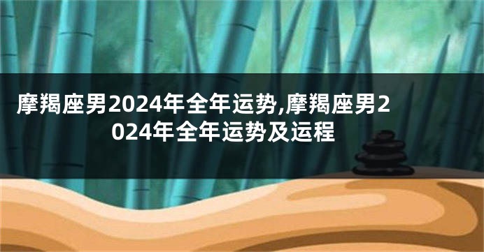 摩羯座男2024年全年运势,摩羯座男2024年全年运势及运程