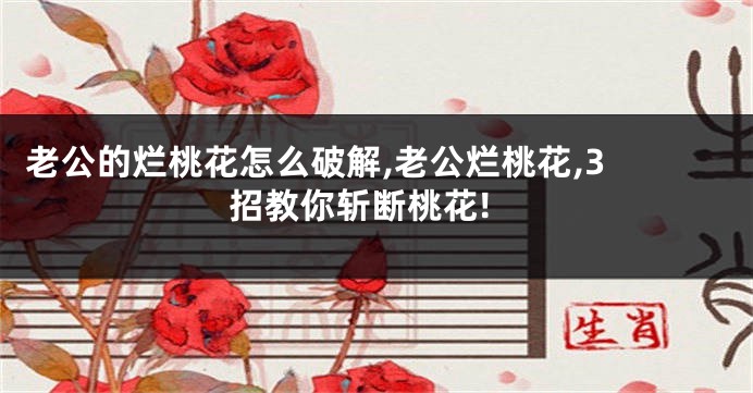 老公的烂桃花怎么破解,老公烂桃花,3 招教你斩断桃花!