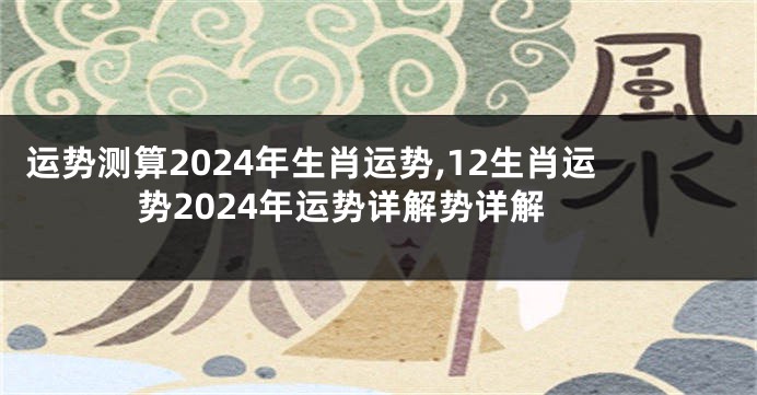 运势测算2024年生肖运势,12生肖运势2024年运势详解势详解