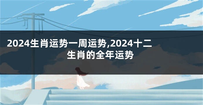 2024生肖运势一周运势,2024十二生肖的全年运势