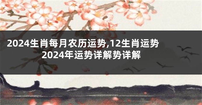 2024生肖每月农历运势,12生肖运势2024年运势详解势详解