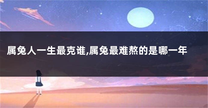 属兔人一生最克谁,属兔最难熬的是哪一年