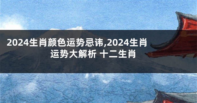 2024生肖颜色运势忌讳,2024生肖运势大解析 十二生肖
