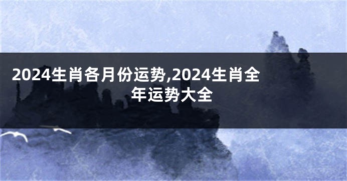 2024生肖各月份运势,2024生肖全年运势大全