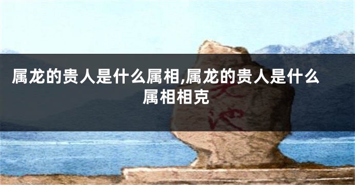 属龙的贵人是什么属相,属龙的贵人是什么属相相克