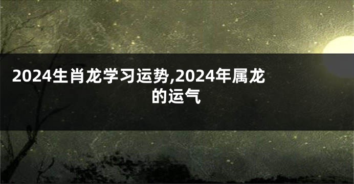 2024生肖龙学习运势,2024年属龙的运气