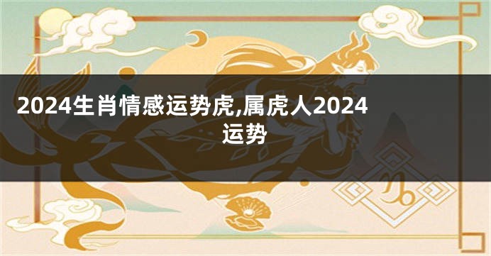 2024生肖情感运势虎,属虎人2024运势