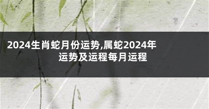 2024生肖蛇月份运势,属蛇2024年运势及运程每月运程