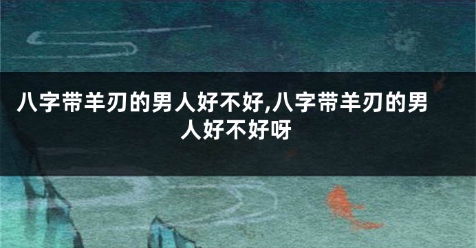 八字带羊刃的男人好不好,八字带羊刃的男人好不好呀