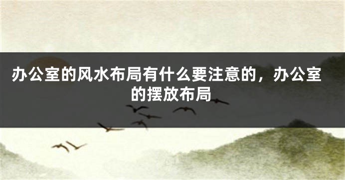 办公室的风水布局有什么要注意的，办公室的摆放布局