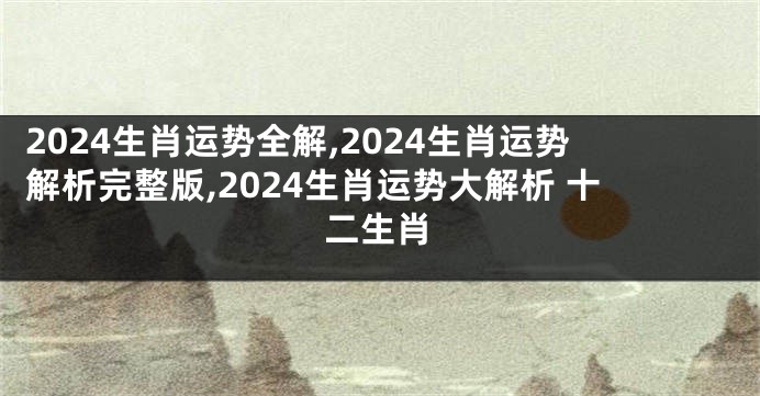 2024生肖运势全解,2024生肖运势解析完整版,2024生肖运势大解析 十二生肖