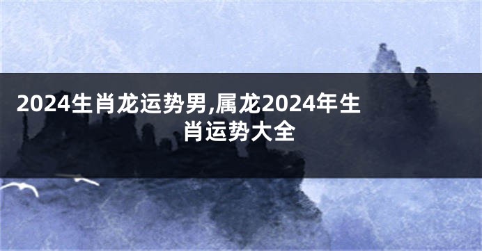 2024生肖龙运势男,属龙2024年生肖运势大全