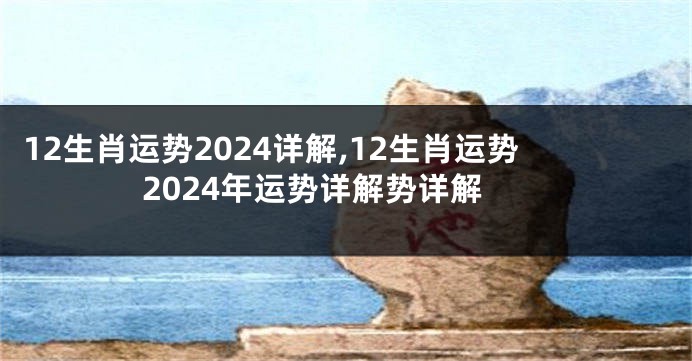 12生肖运势2024详解,12生肖运势2024年运势详解势详解