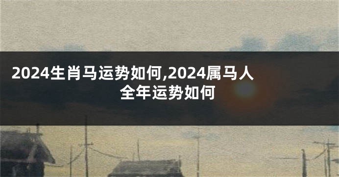 2024生肖马运势如何,2024属马人全年运势如何