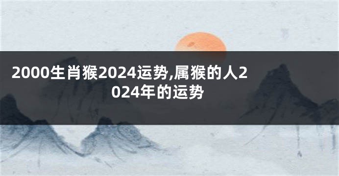 2000生肖猴2024运势,属猴的人2024年的运势