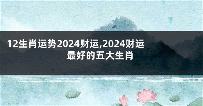 12生肖运势2024财运,2024财运最好的五大生肖