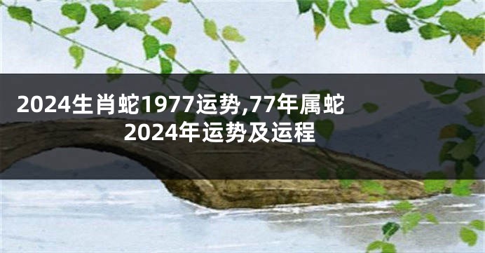 2024生肖蛇1977运势,77年属蛇2024年运势及运程