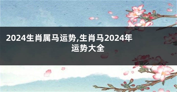 2024生肖属马运势,生肖马2024年运势大全