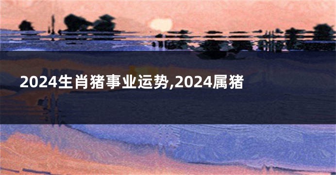 2024生肖猪事业运势,2024属猪