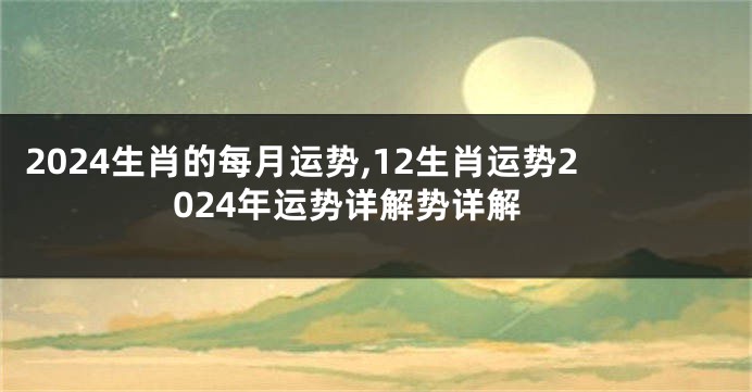 2024生肖的每月运势,12生肖运势2024年运势详解势详解
