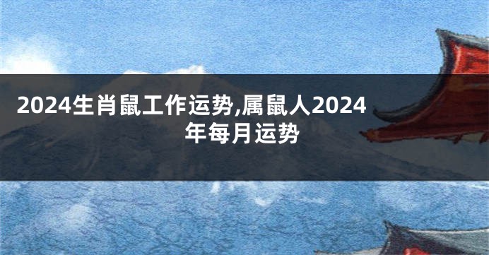 2024生肖鼠工作运势,属鼠人2024年每月运势