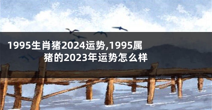 1995生肖猪2024运势,1995属猪的2023年运势怎么样