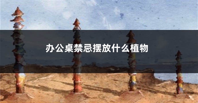 办公桌禁忌摆放什么植物