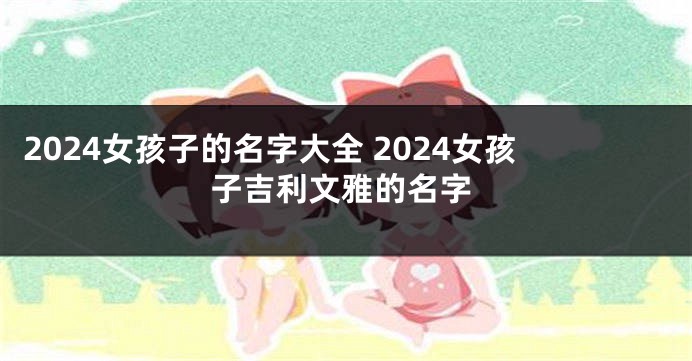 2024女孩子的名字大全 2024女孩子吉利文雅的名字