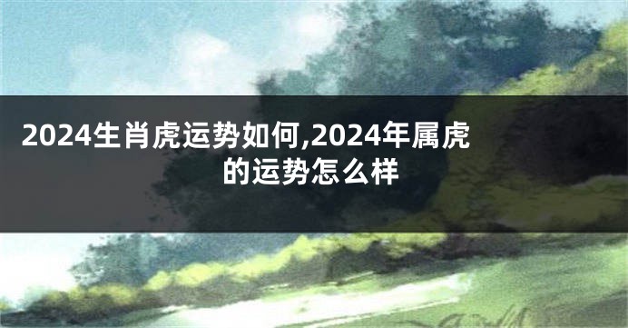 2024生肖虎运势如何,2024年属虎的运势怎么样