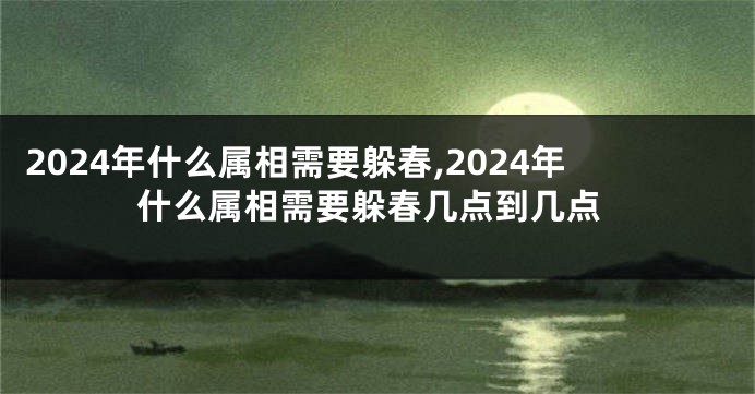 2024年什么属相需要躲春,2024年什么属相需要躲春几点到几点