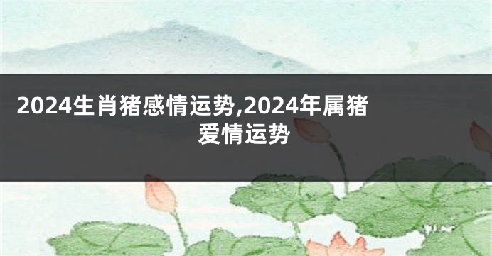 2024生肖猪感情运势,2024年属猪爱情运势