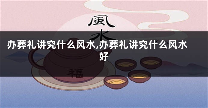 办葬礼讲究什么风水,办葬礼讲究什么风水好