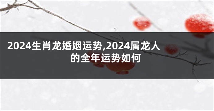 2024生肖龙婚姻运势,2024属龙人的全年运势如何