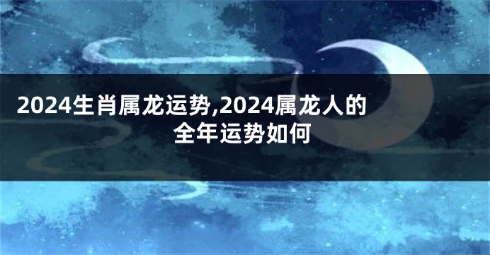 2024生肖属龙运势,2024属龙人的全年运势如何