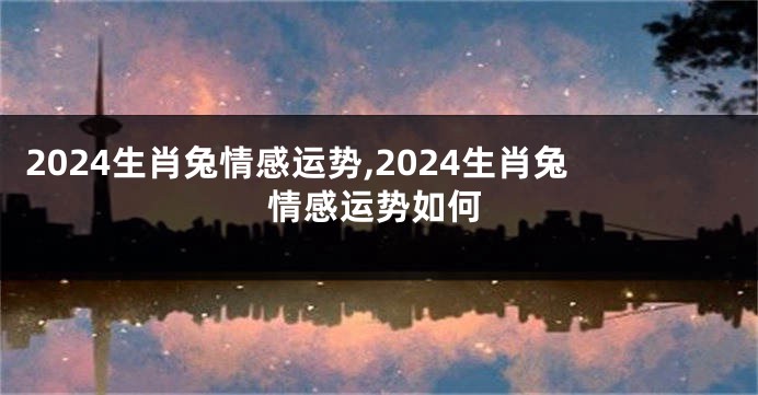 2024生肖兔情感运势,2024生肖兔情感运势如何